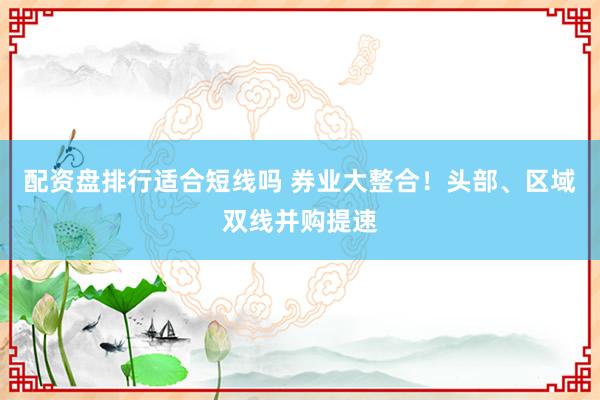 配资盘排行适合短线吗 券业大整合！头部、区域双线并购提速