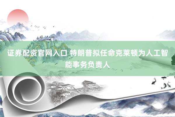 证券配资官网入口 特朗普拟任命克莱顿为人工智能事务负责人
