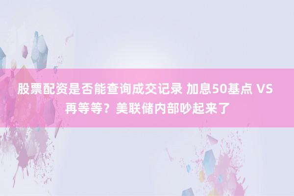 股票配资是否能查询成交记录 加息50基点 VS 再等等？美联储内部吵起来了