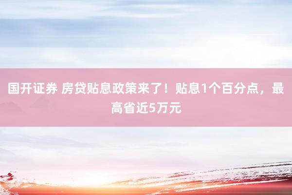 国开证券 房贷贴息政策来了！贴息1个百分点，最高省近5万元