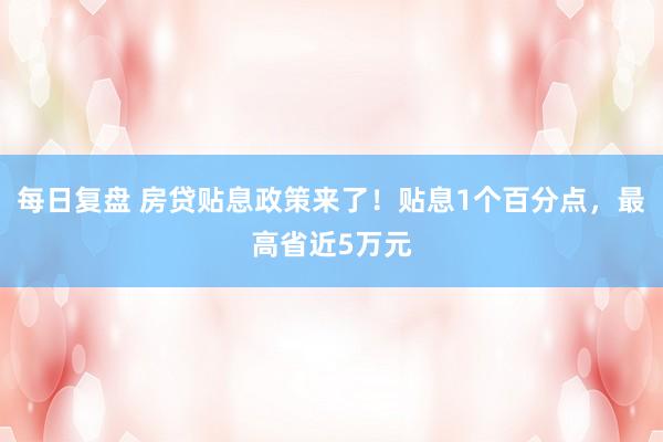 每日复盘 房贷贴息政策来了！贴息1个百分点，最高省近5万元