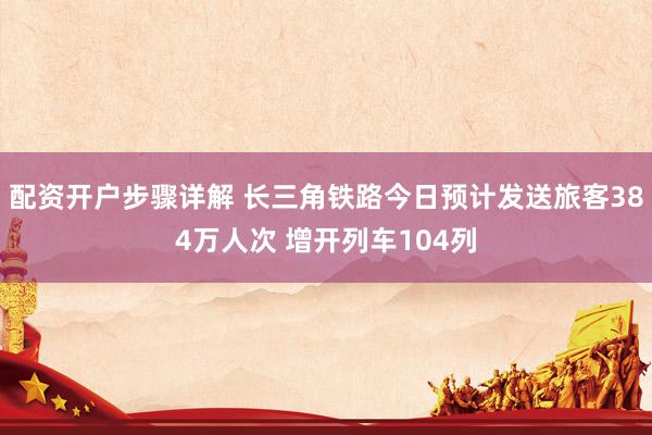 配资开户步骤详解 长三角铁路今日预计发送旅客384万人次 增开列车104列