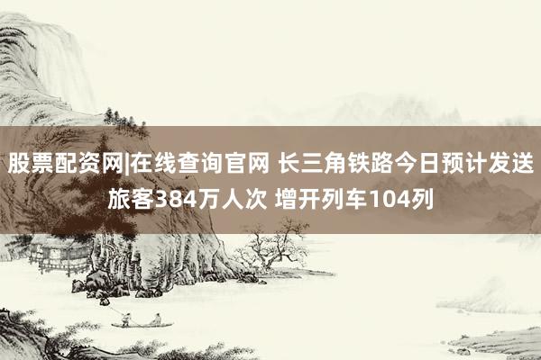 股票配资网|在线查询官网 长三角铁路今日预计发送旅客384万人次 增开列车104列