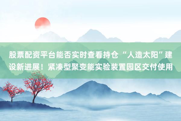 股票配资平台能否实时查看持仓 “人造太阳”建设新进展！紧凑型聚变能实验装置园区交付使用