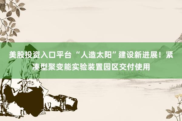 美股投资入口平台 “人造太阳”建设新进展！紧凑型聚变能实验装置园区交付使用