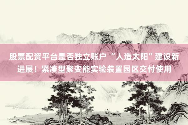 股票配资平台是否独立账户 “人造太阳”建设新进展！紧凑型聚变能实验装置园区交付使用