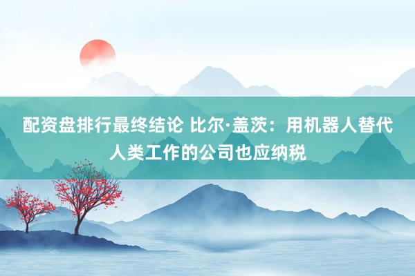 配资盘排行最终结论 比尔·盖茨：用机器人替代人类工作的公司也应纳税